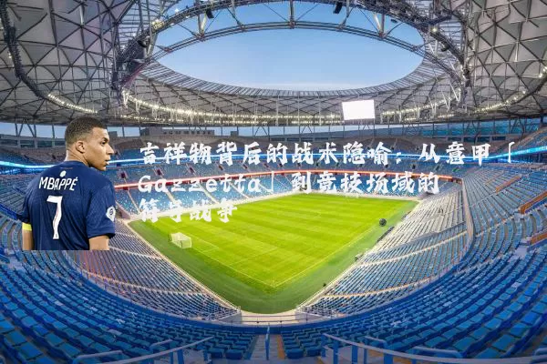 吉祥物背后的战术隐喻：从意甲「Gazzetta」到竞技场域的符号战争
