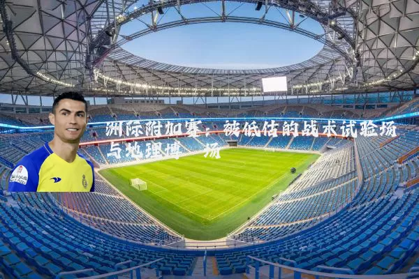 洲际附加赛：被低估的战术试验场与地理博弈场